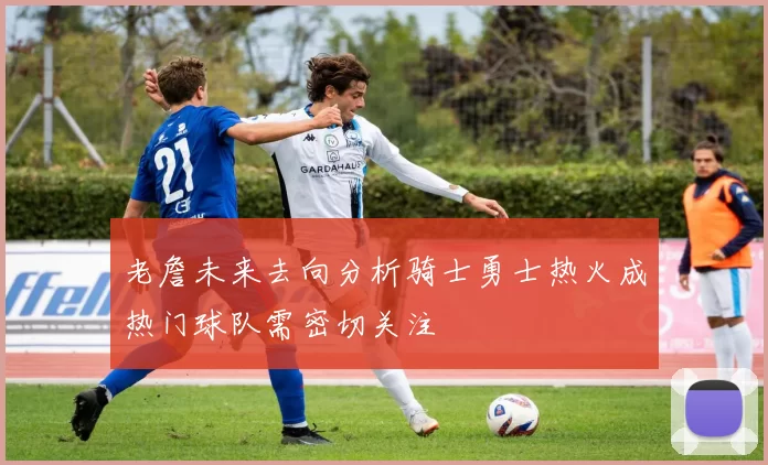 老詹未来去向分析骑士勇士热火成热门球队需密切关注