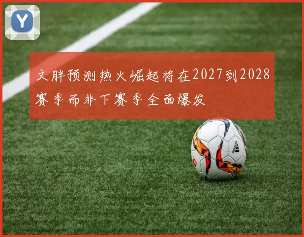 文胖预测热火崛起将在2027到2028赛季而非下赛季全面爆发