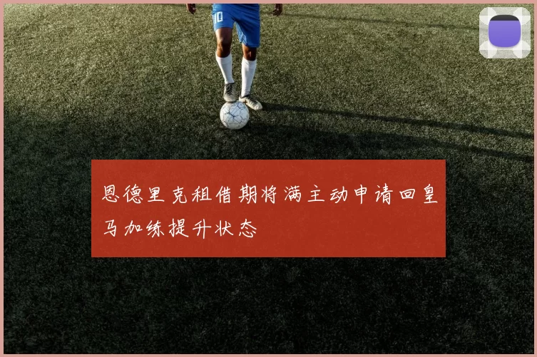恩德里克租借期将满主动申请回皇马加练提升状态