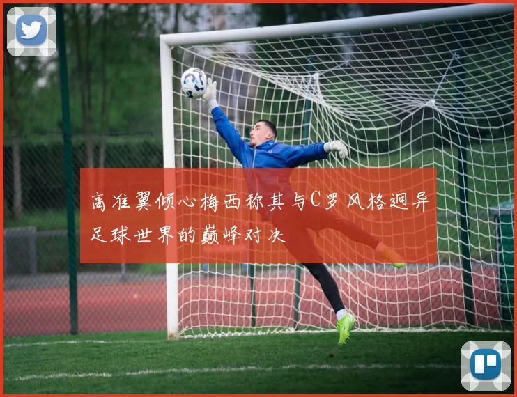 高准翼倾心梅西称其与C罗风格迥异足球世界的巅峰对决