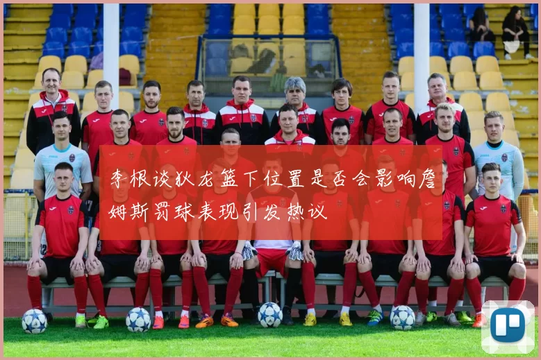 李根谈狄龙篮下位置是否会影响詹姆斯罚球表现引发热议
