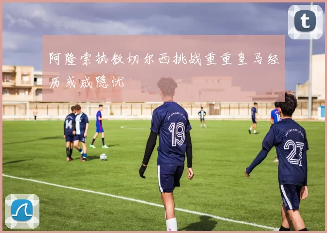 阿隆索执教切尔西挑战重重皇马经历或成隐忧