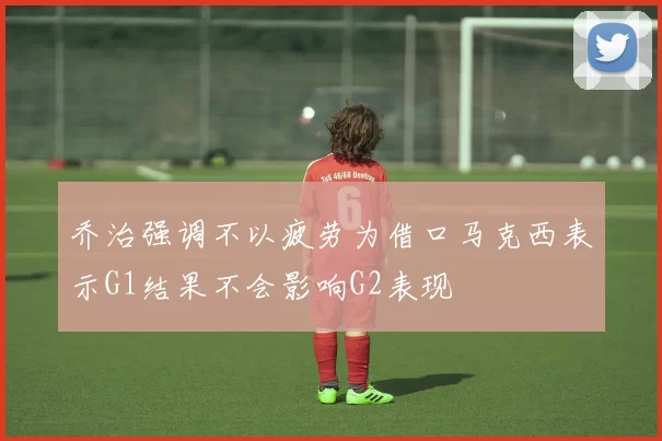 乔治强调不以疲劳为借口马克西表示G1结果不会影响G2表现