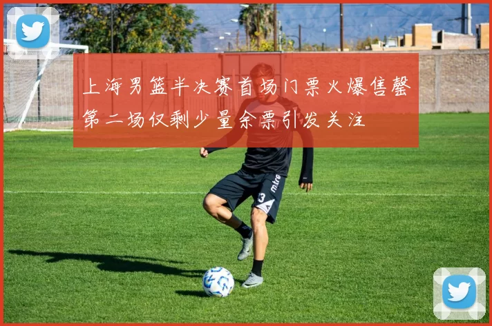 上海男篮半决赛首场门票火爆售罄第二场仅剩少量余票引发关注
