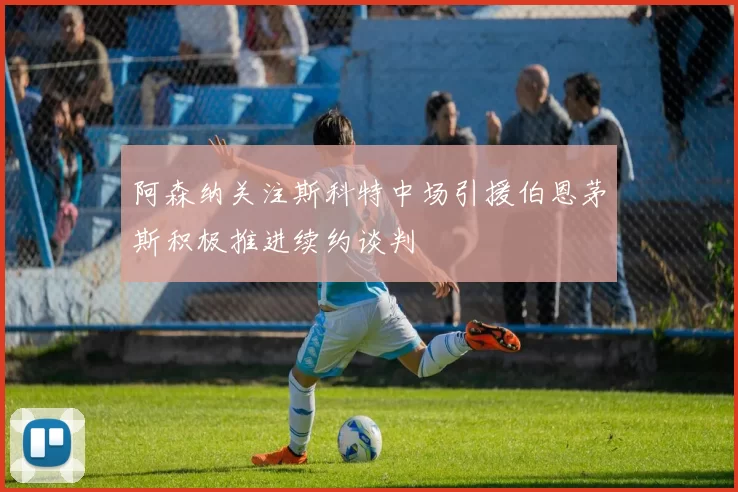 阿森纳关注斯科特中场引援伯恩茅斯积极推进续约谈判