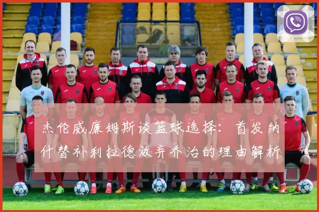 杰伦威廉姆斯谈篮球选择：首发纳什替补利拉德放弃乔治的理由解析