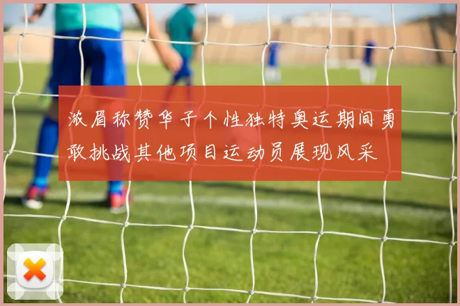 浓眉称赞华子个性独特奥运期间勇敢挑战其他项目运动员展现风采