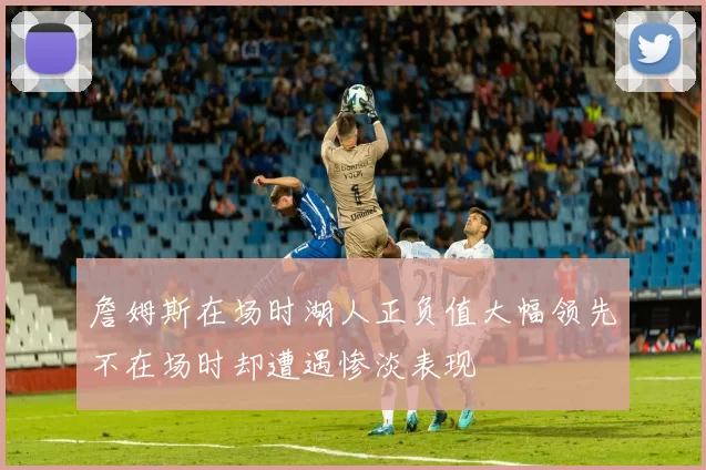 詹姆斯在场时湖人正负值大幅领先不在场时却遭遇惨淡表现