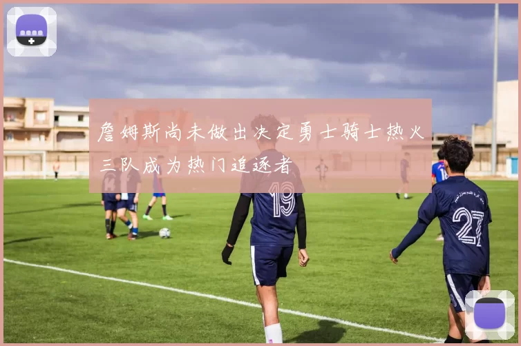 詹姆斯尚未做出决定勇士骑士热火三队成为热门追逐者