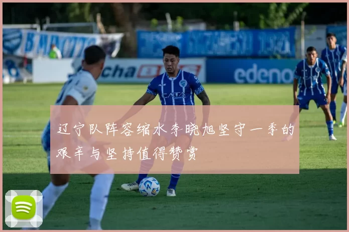 辽宁队阵容缩水李晓旭坚守一季的艰辛与坚持值得赞赏