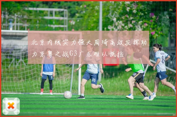 北京内线实力强大周琦高效发挥助力京粤之战G3广东难以抵挡